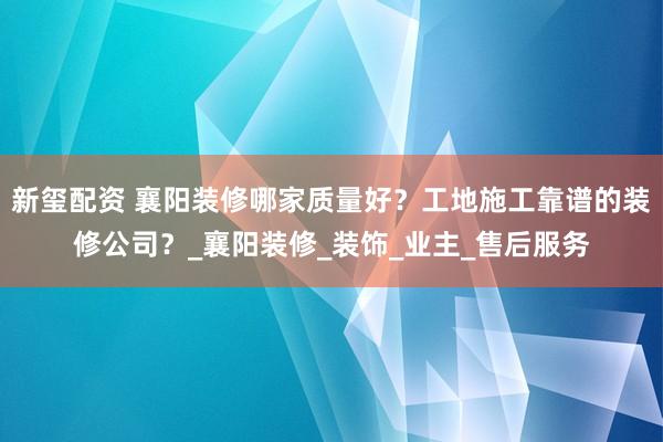 新玺配资 襄阳装修哪家质量好？工地施工靠谱的装修公司？_襄阳装修_装饰_业主_售后服务