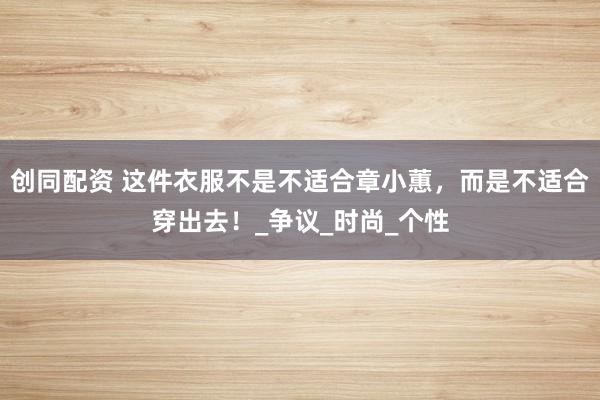 创同配资 这件衣服不是不适合章小蕙，而是不适合穿出去！_争议_时尚_个性
