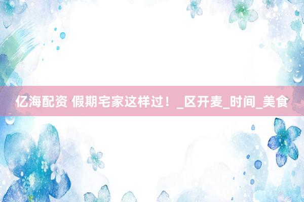 亿海配资 假期宅家这样过！_区开麦_时间_美食
