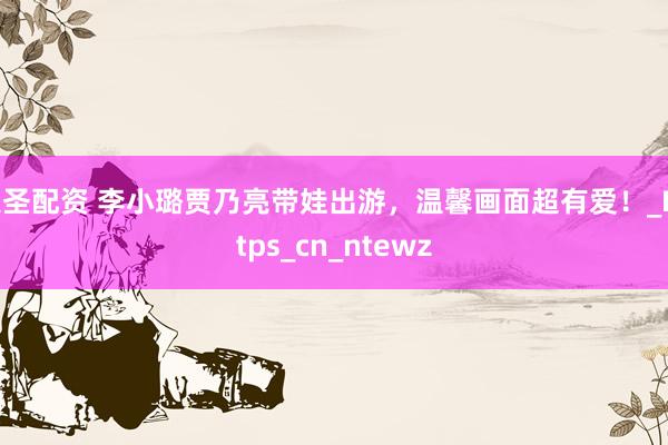大圣配资 李小璐贾乃亮带娃出游，温馨画面超有爱！_Https_cn_ntewz