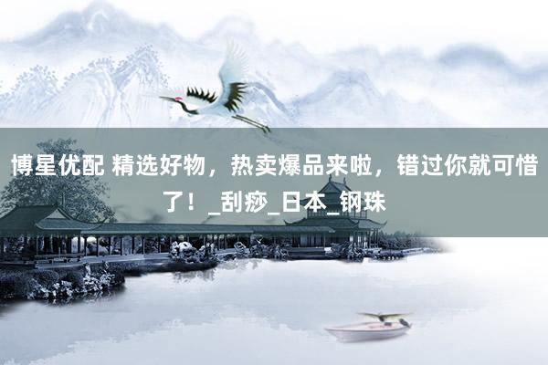 博星优配 精选好物，热卖爆品来啦，错过你就可惜了！_刮痧_日本_钢珠
