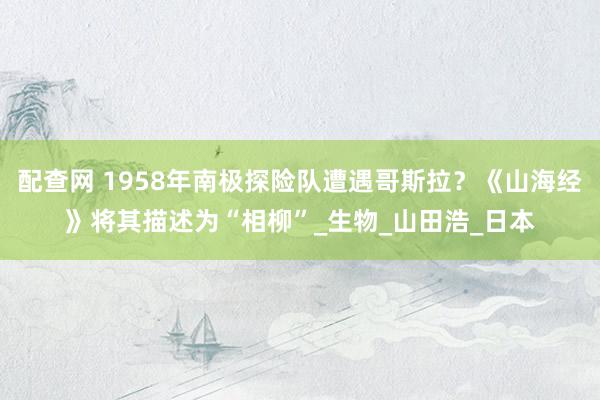 配查网 1958年南极探险队遭遇哥斯拉？《山海经》将其描述为“相柳”_生物_山田浩_日本
