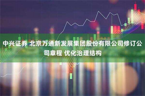 中兴证券 北京万通新发展集团股份有限公司修订公司章程 优化治理结构