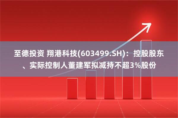 至德投资 翔港科技(603499.SH)：控股股东、实际控制人董建军拟减持不超3%股份