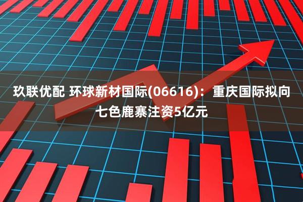 玖联优配 环球新材国际(06616)：重庆国际拟向七色鹿寨注资5亿元