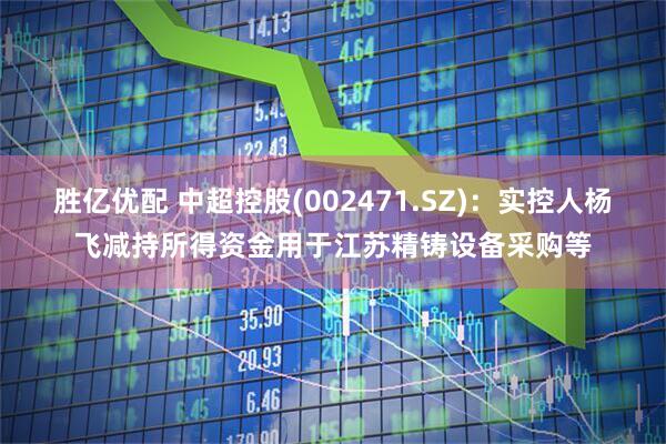 胜亿优配 中超控股(002471.SZ)：实控人杨飞减持所得资金用于江苏精铸设备采购等