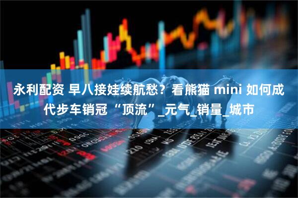 永利配资 早八接娃续航愁？看熊猫 mini 如何成代步车销冠 “顶流”_元气_销量_城市