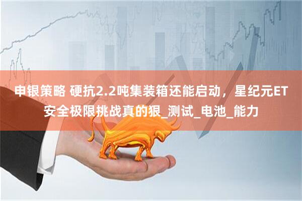 申银策略 硬抗2.2吨集装箱还能启动，星纪元ET安全极限挑战真的狠_测试_电池_能力