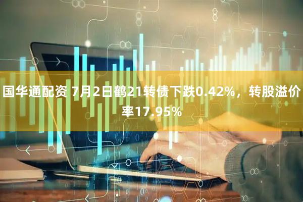 国华通配资 7月2日鹤21转债下跌0.42%，转股溢价率17.95%