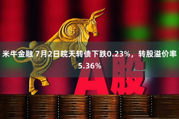 米牛金融 7月2日皖天转债下跌0.23%，转股溢价率5.36%