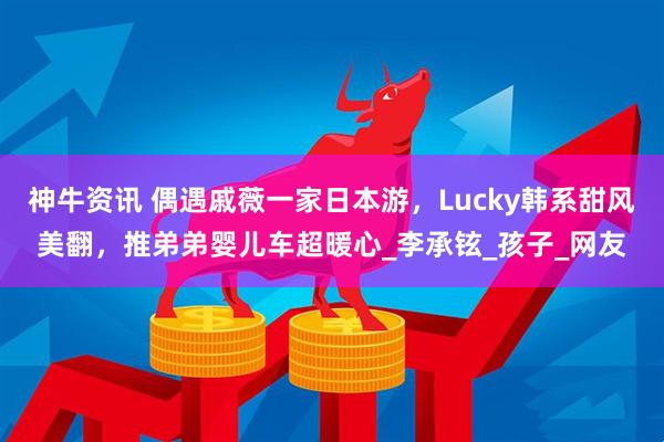 神牛资讯 偶遇戚薇一家日本游，Lucky韩系甜风美翻，推弟弟婴儿车超暖心_李承铉_孩子_网友