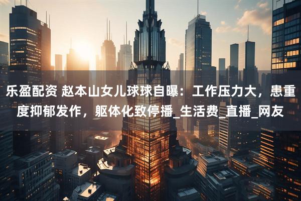 乐盈配资 赵本山女儿球球自曝：工作压力大，患重度抑郁发作，躯体化致停播_生活费_直播_网友