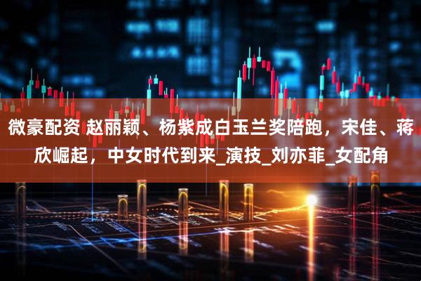 微豪配资 赵丽颖、杨紫成白玉兰奖陪跑，宋佳、蒋欣崛起，中女时代到来_演技_刘亦菲_女配角