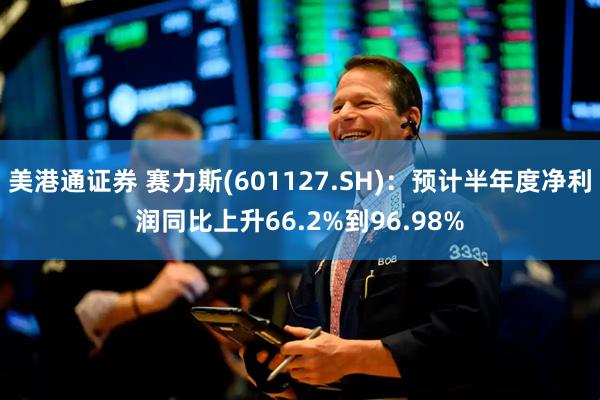 美港通证券 赛力斯(601127.SH)：预计半年度净利润同比上升66.2%到96.98%
