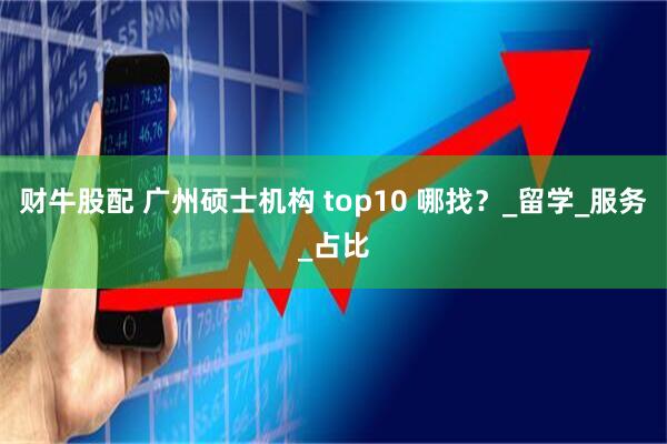 财牛股配 广州硕士机构 top10 哪找？_留学_服务_占比
