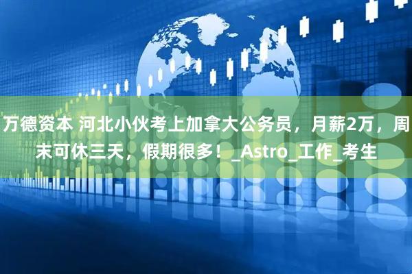 万德资本 河北小伙考上加拿大公务员，月薪2万，周末可休三天，假期很多！_Astro_工作_考生