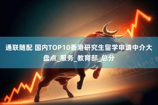 通联随配 国内TOP10香港研究生留学申请中介大盘点_服务_教育部_总分