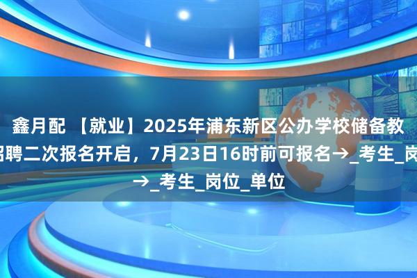 鑫月配 【就业】2025年浦东新区公办学校储备教师教辅招聘二次报名开启，7月23日16时前可报名→_考生_岗位_单位