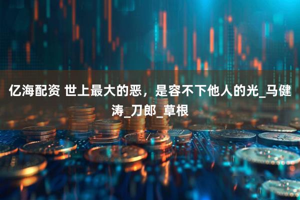 亿海配资 世上最大的恶，是容不下他人的光_马健涛_刀郎_草根