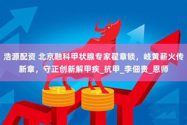 浩源配资 北京融科甲状腺专家翟章锁，岐黄薪火传新章，守正创新解甲疾_抗甲_李佃贵_恩师