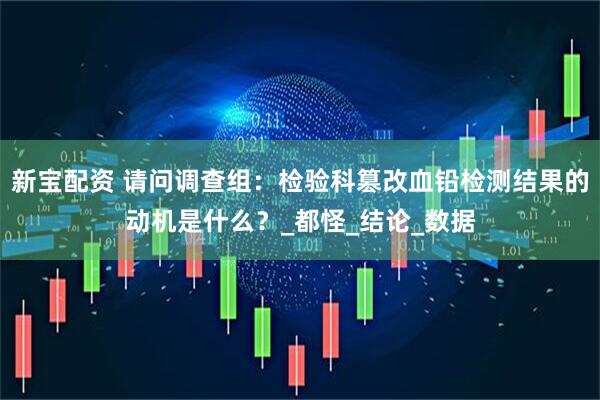 新宝配资 请问调查组：检验科篡改血铅检测结果的动机是什么？_都怪_结论_数据