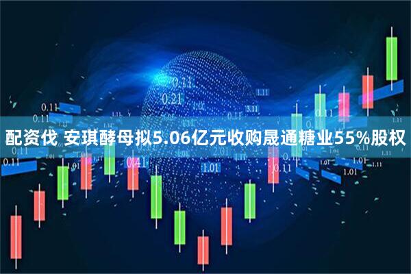 配资伐 安琪酵母拟5.06亿元收购晟通糖业55%股权