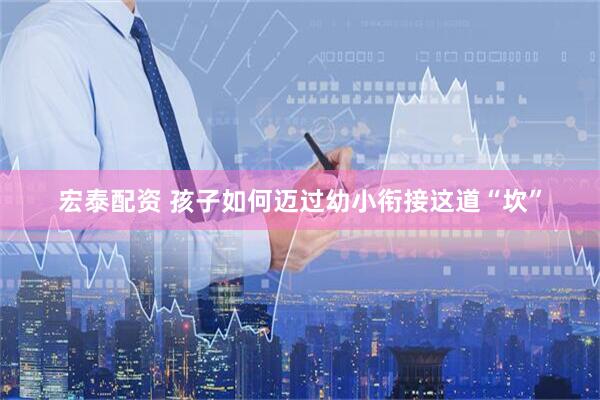 宏泰配资 孩子如何迈过幼小衔接这道“坎”