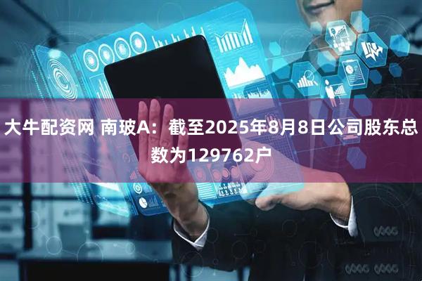 大牛配资网 南玻A：截至2025年8月8日公司股东总数为129762户