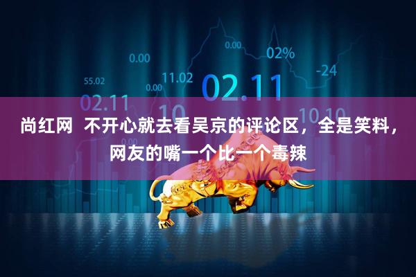 尚红网  不开心就去看吴京的评论区，全是笑料，网友的嘴一个比一个毒辣