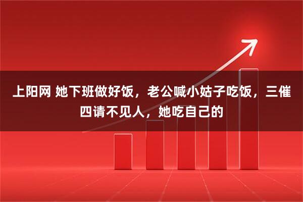 上阳网 她下班做好饭，老公喊小姑子吃饭，三催四请不见人，她吃自己的