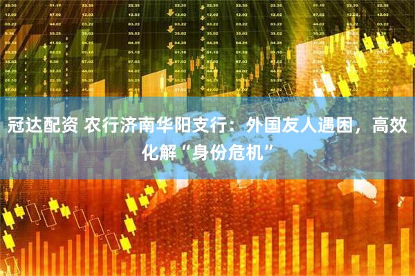 冠达配资 农行济南华阳支行：外国友人遇困，高效化解“身份危机”