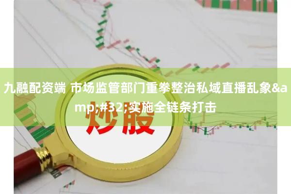 九融配资端 市场监管部门重拳整治私域直播乱象 实施全链条打击