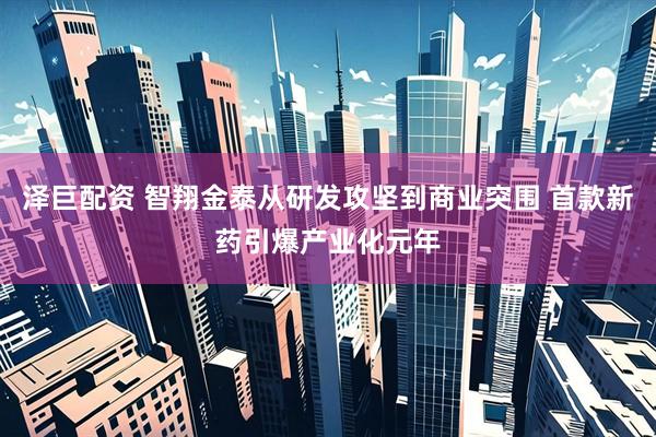 泽巨配资 智翔金泰从研发攻坚到商业突围 首款新药引爆产业化元年