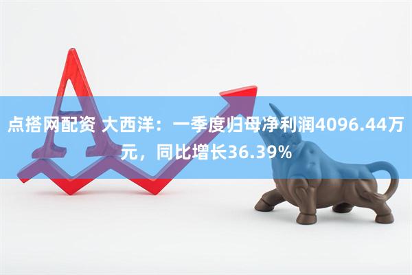 点搭网配资 大西洋：一季度归母净利润4096.44万元，同比增长36.39%