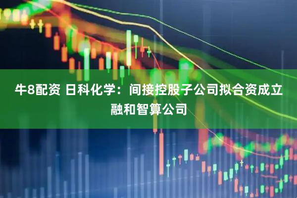 牛8配资 日科化学：间接控股子公司拟合资成立融和智算公司