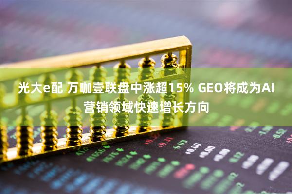 光大e配 万咖壹联盘中涨超15% GEO将成为AI营销领域快速增长方向