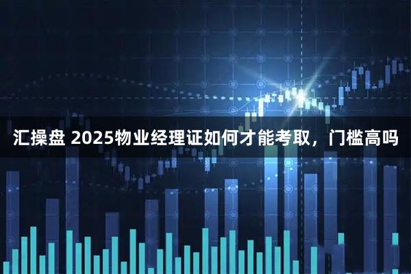汇操盘 2025物业经理证如何才能考取，门槛高吗