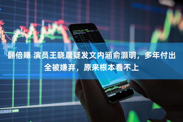翻倍赚 演员王晓晨疑发文内涵俞灏明，多年付出全被嫌弃，原来根本看不上