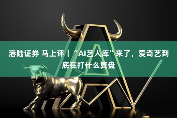 港陆证券 马上评｜“AI艺人库”来了，爱奇艺到底在打什么算盘