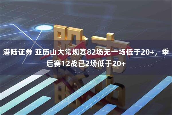 港陆证券 亚历山大常规赛82场无一场低于20+，季后赛12战已2场低于20+