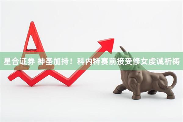 星合证券 神圣加持！科内特赛前接受修女虔诚祈祷