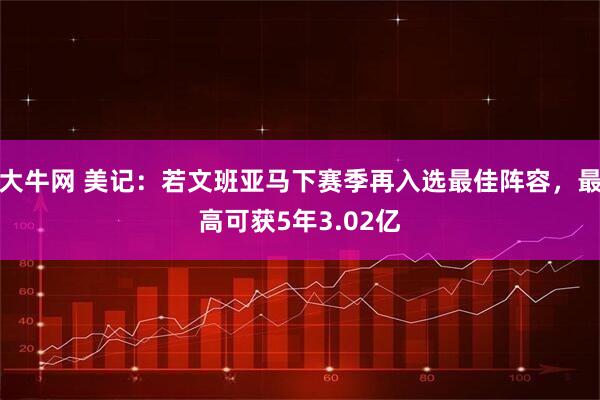 大牛网 美记:若文班亚马下赛季再入选最佳阵容,最高可获5年3.02亿